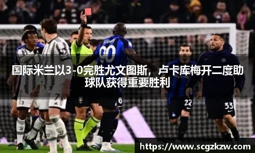 国际米兰以3-0完胜尤文图斯，卢卡库梅开二度助球队获得重要胜利