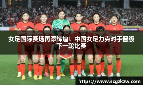 女足国际赛场再添辉煌！中国女足力克对手晋级下一轮比赛
