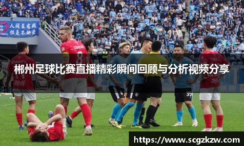 郴州足球比赛直播精彩瞬间回顾与分析视频分享
