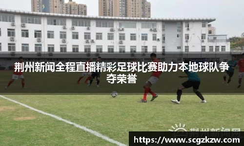 荆州新闻全程直播精彩足球比赛助力本地球队争夺荣誉