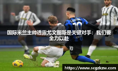 国际米兰主帅透露尤文图斯是关键对手：我们要全力以赴
